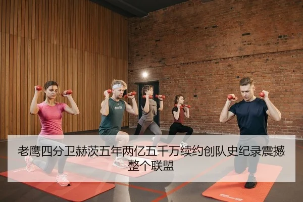 老鹰四分卫赫茨五年两亿五千万续约创队史纪录震撼整个联盟
