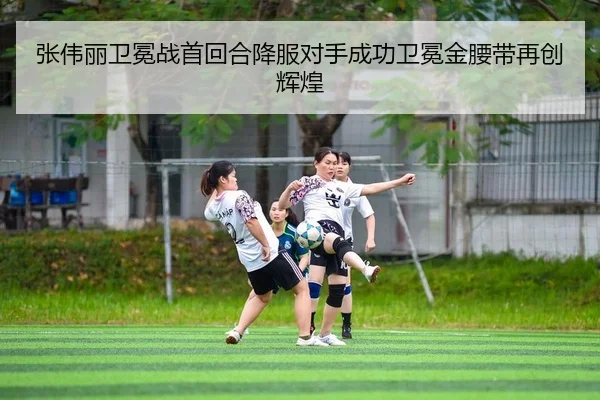张伟丽卫冕战首回合降服对手成功卫冕金腰带再创辉煌