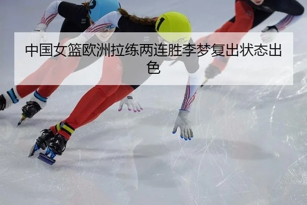 中国女篮欧洲拉练两连胜李梦复出状态出色